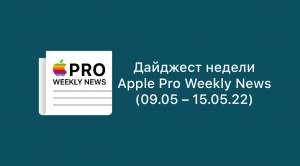 Дайджест недели от Apple Pro Weekly News (09.05 – 15.05.22)