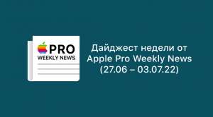 Дайджест недели от Apple Pro Weekly News (27.06 – 03.07.22)