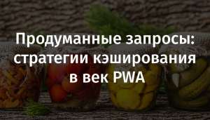 Продуманные запросы: стратегии кэширования в век PWA