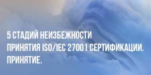 5 стадий неизбежности принятия ISO/IEC 27001 сертификации. Принятие