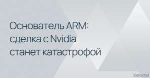 Основатель ARM считает сделку с Nvidia катастрофой для всей IT-отрасли