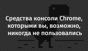 Средства консоли Chrome, которыми вы, возможно, никогда не пользовались