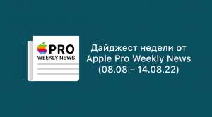 Дайджест недели от Apple Pro Weekly News (08.08 – 14.08.22)