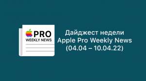 Дайджест недели от Apple Pro Weekly News (04.04 – 10.04.22)