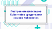 Построение кластеров Kubernetes средствами самого Kubernetes